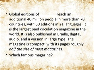Global editions of  ________ reach an additional 40 million people in more than 70 countries, with 50 editions in 21 languages. It is the largest paid circulation magazine in the world. It is also published in Braille, digital, audio, and a version in large type. The magazine is compact, with its pages roughly  half the size of most magazines . Which famous magazine? 