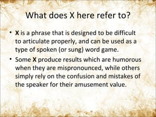 What does X here refer to? X  is a phrase that is designed to be difficult to articulate properly, and can be used as a type of spoken (or sung) word game.  Some  X  produce results which are humorous when they are mispronounced, while others simply rely on the confusion and mistakes of the speaker for their amusement value. 