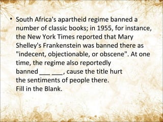 South Africa's apartheid regime banned a number of classic books; in 1955, for instance, the New York Times reported that Mary Shelley's Frankenstein was banned there as "indecent, objectionable, or obscene". At one time, the regime also reportedly banned  ___   ___ , cause the title hurt the sentiments of people there. Fill in the Blank. 
