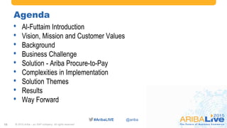 #AribaLIVE @ariba
Agenda
• Al-Futtaim Introduction
• Vision, Mission and Customer Values
• Background
• Business Challenge
• Solution - Ariba Procure-to-Pay
• Complexities in Implementation
• Solution Themes
• Results
• Way Forward
© 2015 Ariba – an SAP company. All rights reserved.15
 