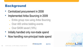 #AribaLIVE @ariba
Background
• Centralized procurement in 2008
• Implemented Ariba Sourcing in 2009
 Entire group now using Ariba Sourcing
 Over 400 online bidding events
 Over $40M saved (18%)
• Initially handled only non-trade spend
• Now handling non-principal trade spend
© 2015 Ariba – an SAP company. All rights reserved.18
 