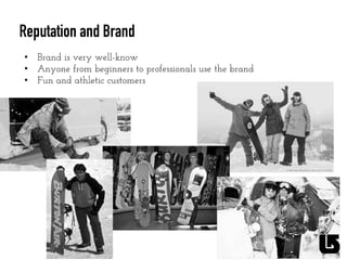 Reputation and Brand
•  Brand is very well-know
•  Anyone from beginners to professionals use the brand
•  Fun and athletic customers
	
  
 