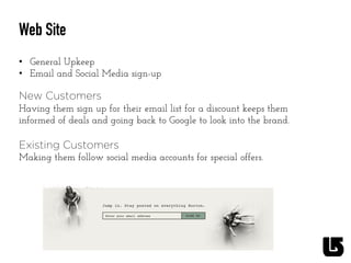 Web Site
•  General Upkeep
•  Email and Social Media sign-up
	
  
New Customers
Having them sign up for their email list for a discount keeps them
informed of deals and going back to Google to look into the brand.
Existing Customers
Making them follow social media accounts for special offers.
 