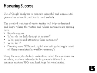 Measuring Success
Use of Google analytics to measure successful and unsuccessful
gears of social media, ad words and website
The detailed statistics of visitor traffic will help understand
and know where the visitors and where customers are coming
form.
•  Search engines.
•  What do the look through in content?
•  What pages and attracting those customers?
•  What isn’t?
•  Planning new SEOs and digital marketing strategy’s based
off Google analytics bi weekly summary’s.
Using the analytics to help understand what the customers are
searching and are interested in to generate different or
continue existing SEOs and hash tags for social media.
	
  
	
  
	
  
 
