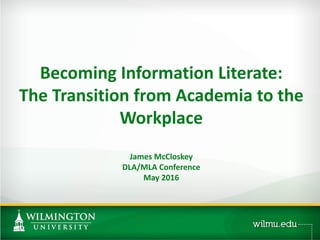 Becoming Information Literate:
The Transition from Academia to the
Workplace
James McCloskey
DLA/MLA Conference
May 2016
 
