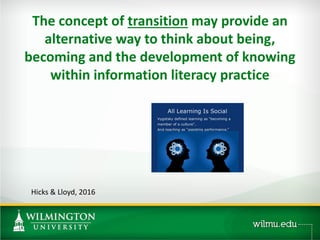 The concept of transition may provide an
alternative way to think about being,
becoming and the development of knowing
within information literacy practice
Hicks & Lloyd, 2016
 