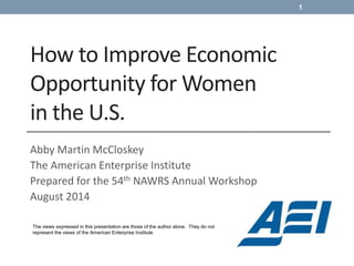 How to Improve Economic
Opportunity for Women
in the U.S.
Abby Martin McCloskey
The American Enterprise Institute
Prepared for the 54th NAWRS Annual Workshop
August 2014
The views expressed in this presentation are those of the author alone. They do not
represent the views of the American Enterprise Institute.
1
 