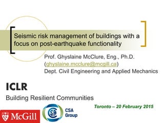ICLR
Building Resilient Communities
Seismic risk management of buildings with a
focus on post-earthquake functionality
Prof. Ghyslaine McClure, Eng., Ph.D.
(ghyslaine.mcclure@mcgill.ca)
Dept. Civil Engineering and Applied Mechanics
Toronto – 20 February 2015
 