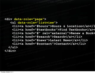 <div data-role="page">
          <ul data-role="listview">
           <li><a href="#hours">Hours & Location</a></l
           <li><a href="#textbooks">Find Textbooks</a><
           <li><a href="#" rel="external">Renew a Book<
           <li><a href="#search">Search</a></li>
           <li><a href="#news">Latest News</a></li>
           <li><a href="#contact">Contact</a></li>
         </ul>
       </div>




Thursday, October 13, 11
 