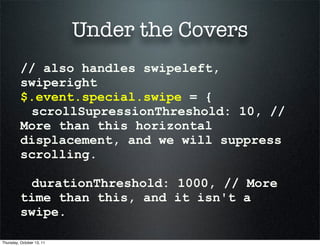 Under the Covers
          // also handles swipeleft,
          swiperight
          $.event.special.swipe = {
           scrollSupressionThreshold: 10, //
          More than this horizontal
          displacement, and we will suppress
          scrolling.

           durationThreshold: 1000, // More
          time than this, and it isn't a
          swipe.

Thursday, October 13, 11
 