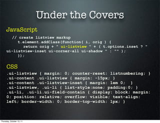 Under the Covers
     JavaScript
       // create listview markup
          t.element.addClass(function( i, orig ) {
            return orig + " ui-listview " + ( t.options.inset ? "
     ui-listview-inset ui-corner-all ui-shadow " : "" );
          });


      CSS
     .ui-listview { margin: 0; counter-reset: listnumbering; }
     .ui-content .ui-listview { margin: -15px; }
     .ui-content .ui-listview-inset { margin: 1em 0; }
     .ui-listview, .ui-li { list-style:none; padding:0; }
     .ui-li, .ui-li.ui-field-contain { display: block; margin:
     0; position: relative; overflow: visible; text-align:
     left; border-width: 0; border-top-width: 1px; }



Thursday, October 13, 11
 