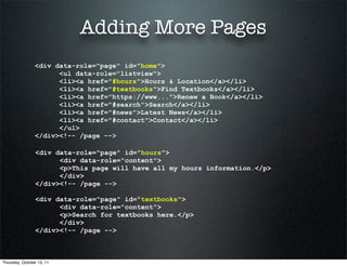 Adding More Pages
                <div data-role="page" id="home">
                      <ul data-role="listview">
                      <li><a href="#hours">Hours & Location</a></li>
                      <li><a href="#textbooks">Find Textbooks</a></li>
                      <li><a href="https://www...">Renew a Book</a></li>
                      <li><a href="#search">Search</a></li>
                      <li><a href="#news">Latest News</a></li>
                      <li><a href="#contact">Contact</a></li>
                      </ul>
                </div><!-- /page -->

                 <div data-role="page" id="hours">
                       <div data-role="content">
                       <p>This page will have all my hours information.</p>
                       </div>
                 </div><!-- /page -->

                 <div data-role="page" id="textbooks">
                       <div data-role="content">
                       <p>Search for textbooks here.</p>
                       </div>
                 </div><!-- /page -->



Thursday, October 13, 11
 