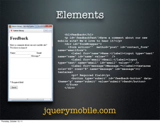Elements
                                  <h1>Feedback</h1>
                                  <p id='feedbackText'>Have a comment about our new
                              mobile site? We'd love to hear it!</p>
                                  <div id="formWrapper">
                                    <form action="" method="post" id="contact_form"
                              name="emailform">
                                      <label for="name">Name:</label><input type="text"
                              name="name" id="name" value="" />
                                      <label for="email">Email:</label><input
                              type="text" name="email" id="email" value="" />
                                      <label for="message">Message:*</label><textarea
                              cols="40" rows="8" name="message" id="message"></
                              textarea>
                                      <p>* Required field</p>
                                      <button type="submit" id="feedback-button" data-
                              theme="g" name="submit" value="submit">Send</button>
                                   </form>
                                  </div>




                           jquerymobile.com
Thursday, October 13, 11
 