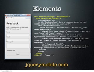 Elements
                              <div data-role="page" id="feedback">
                                <div data-role="content">
                                  <h1>Feedback</h1>
                                  <p id='feedbackText'>Have a comment about our new
                              mobile site? We'd love to hear it!</p>
                                  <div id="formWrapper">
                                    <form action="" method="post" id="contact_form"
                              name="emailform">
                                       <label for="name">Name:</label><input type="text"
                              name="name" id="name" value="" />
                                       <label for="email">Email:</label><input
                              type="text" name="email" id="email" value="" />
                                       <label for="message">Message:*</label><textarea
                              cols="40" rows="8" name="message" id="message"></
                              textarea>
                                       <p>* Required field</p>
                                       <button type="submit" id="feedback-button" data-
                              theme="g" name="submit" value="submit">Send</button>
                                   </form>
                                  </div>
                                </div>
                              </div><!-- /page -->




                           jquerymobile.com
Thursday, October 13, 11
 