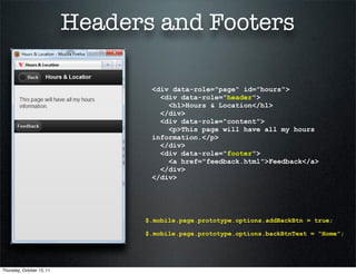 Headers and Footers

                                  <div data-role="page" id="hours">
                                    <div data-role="header">
                                      <h1>Hours & Location</h1>
                                    </div>
                                    <div data-role="content">
                                      <p>This page will have all my hours
                                  information.</p>
                                    </div>
                                    <div data-role="footer">
                                      <a href="feedback.html">Feedback</a>
                                    </div>
                                  </div>




                                 $.mobile.page.prototype.options.addBackBtn = true;

                                 $.mobile.page.prototype.options.backBtnText = “Home”;




Thursday, October 13, 11
 
