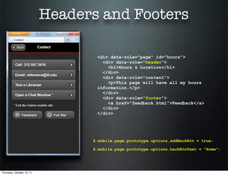 Headers and Footers

                                  <div data-role="page" id="hours">
                                    <div data-role="header">
                                      <h1>Hours & Location</h1>
                                    </div>
                                    <div data-role="content">
                                      <p>This page will have all my hours
                                  information.</p>
                                    </div>
                                    <div data-role="footer">
                                      <a href="feedback.html">Feedback</a>
                                    </div>
                                  </div>




                                 $.mobile.page.prototype.options.addBackBtn = true;

                                 $.mobile.page.prototype.options.backBtnText = “Home”;




Thursday, October 13, 11
 