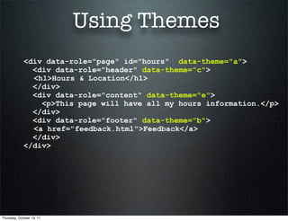 Using Themes
             <div data-role="page" id="hours" data-theme="a">
               <div data-role="header" data-theme="c">
               <h1>Hours & Location</h1>
               </div>
               <div data-role="content" data-theme="e">
                 <p>This page will have all my hours information.</p>
               </div>
               <div data-role="footer" data-theme="b">
               <a href="feedback.html">Feedback</a>
               </div>
             </div>




Thursday, October 13, 11
 