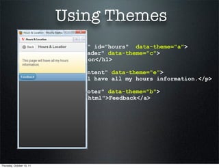 Using Themes
             <div data-role="page" id="hours" data-theme="a">
               <div data-role="header" data-theme="c">
               <h1>Hours & Location</h1>
               </div>
               <div data-role="content" data-theme="e">
                 <p>This page will have all my hours information.</p>
               </div>
               <div data-role="footer" data-theme="b">
               <a href="feedback.html">Feedback</a>
               </div>
             </div>




Thursday, October 13, 11
 