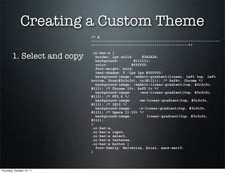 Creating a Custom Theme
                             /* A
                             -------------------------------------------------------------
                             ----------------------------------------------*/


        1. Select and copy
                             .ui-bar-a {
                               border: 1px solid      #2A2A2A;
                               background:        #111111;
                               color:            #ffffff;
                               font-weight: bold;
                               text-shadow: 0 -1px 1px #000000;
                               background-image: -webkit-gradient(linear, left top, left
                             bottom, from(#3c3c3c), to(#111)); /* Saf4+, Chrome */
                               background-image: -webkit-linear-gradient(top, #3c3c3c,
                             #111); /* Chrome 10+, Saf5.1+ */
                               background-image:     -moz-linear-gradient(top, #3c3c3c,
                             #111); /* FF3.6 */
                               background-image:    -ms-linear-gradient(top, #3c3c3c,
                             #111); /* IE10 */
                               background-image:    -o-linear-gradient(top, #3c3c3c,
                             #111); /* Opera 11.10+ */
                               background-image:        linear-gradient(top, #3c3c3c,
                             #111);
                             }
                             .ui-bar-a,
                             .ui-bar-a input,
                             .ui-bar-a select,
                             .ui-bar-a textarea,
                             .ui-bar-a button {
                               font-family: Helvetica, Arial, sans-serif;
                             }




Thursday, October 13, 11
 
