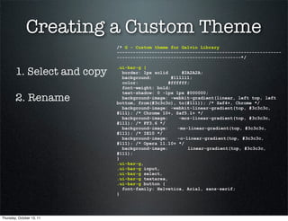 Creating a Custom Theme
                             /* G - Custom theme for Galvin Library
                             -------------------------------------------------------------
                             ----------------------------------------------*/


        1. Select and copy
                             .ui-bar-g {
                               border: 1px solid      #2A2A2A;
                               background:        #111111;
                               color:            #ffffff;
                               font-weight: bold;
                               text-shadow: 0 -1px 1px #000000;
        2. Rename              background-image: -webkit-gradient(linear, left top, left
                             bottom, from(#3c3c3c), to(#111)); /* Saf4+, Chrome */
                               background-image: -webkit-linear-gradient(top, #3c3c3c,
                             #111); /* Chrome 10+, Saf5.1+ */
                               background-image:     -moz-linear-gradient(top, #3c3c3c,
                             #111); /* FF3.6 */
                               background-image:    -ms-linear-gradient(top, #3c3c3c,
                             #111); /* IE10 */
                               background-image:    -o-linear-gradient(top, #3c3c3c,
                             #111); /* Opera 11.10+ */
                               background-image:        linear-gradient(top, #3c3c3c,
                             #111);
                             }
                             .ui-bar-g,
                             .ui-bar-g input,
                             .ui-bar-g select,
                             .ui-bar-g textarea,
                             .ui-bar-g button {
                               font-family: Helvetica, Arial, sans-serif;
                             }




Thursday, October 13, 11
 