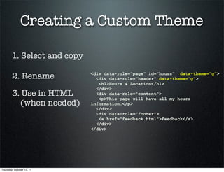 Creating a Custom Theme

        1. Select and copy

        2. Rename            <div data-role="page" id="hours" data-theme="g">
                               <div data-role="header" data-theme="g">
                                <h1>Hours & Location</h1>
                               </div>
        3. Use in HTML         <div data-role="content">
                                <p>This page will have all my hours
          (when needed)      information.</p>
                               </div>
                               <div data-role="footer">
                                <a href="feedback.html">Feedback</a>
                               </div>
                             </div>




Thursday, October 13, 11
 