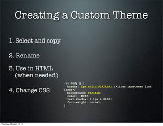 Creating a Custom Theme

        1. Select and copy

        2. Rename

        3. Use in HTML
          (when needed)
                             .ui-body-g {
                               border: 1px solid #2A2A2A; /*lines inbetween list
        4. Change CSS        items*/
                               background: #1F1E1E;
                               color: #fff;
                               text-shadow: 0 1px 0 #000;
                               font-weight: normal;
                             }




Thursday, October 13, 11
 