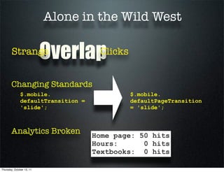 Alone in the Wild West

        Strange            Overlap   Clicks


       Changing Standards
              $.mobile.                       $.mobile.
              defaultTransition =             defaultPageTransition
              'slide';                        = 'slide';



       Analytics Broken             Home page: 50 hits
                                    Hours:      0 hits
                                    Textbooks: 0 hits

Thursday, October 13, 11
 