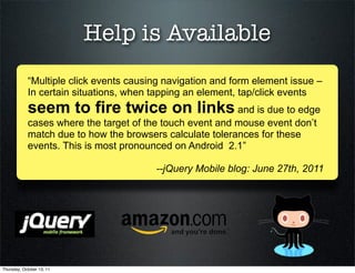 Help is Available
            “Multiple click events causing navigation and form element issue –
            In certain situations, when tapping an element, tap/click events
            seem to fire twice on links and is due to edge
            cases where the target of the touch event and mouse event don’t
            match due to how the browsers calculate tolerances for these
            events. This is most pronounced on Android 2.1”

                                        --jQuery Mobile blog: June 27th, 2011




Thursday, October 13, 11
 