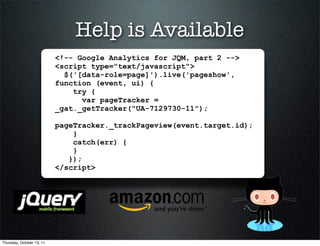 Help is Available
                           <!-- Google Analytics for JQM, part 2 -->
                           <script type="text/javascript">
                             $('[data-role=page]').live('pageshow',
                           function (event, ui) {
                               try {
                                 var pageTracker =
                           _gat._getTracker("UA-7129730-11");

                           pageTracker._trackPageview(event.target.id);
                               }
                               catch(err) {
                               }
                              });
                           </script>




Thursday, October 13, 11
 