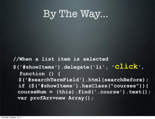 By The Way...



             //When a list item is selected
             $('#showItems').delegate('li', 'click',
               function () {
               $('#searchTermField').html(searchBefore);
               if ($('#showItems').hasClass("courses")){
              courseNum = (this).find('.course').text();
              var profArr=new Array();


Thursday, October 13, 11
 