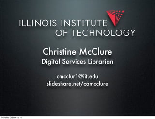 Christine McClure
                           Digital Services Librarian

                                 cmcclur1@iit.edu
                            slideshare.net/camcclure




Thursday, October 13, 11
 