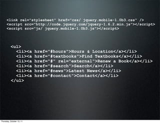 <link rel="stylesheet" href="css/ jquery.mobile-1.0b3.css" />
      <script src="http://code.jquery.com/jquery-1.6.2.min.js"></script>
      <script src="js/ jquery.mobile-1.0b3.js"></script>



          <ul>
            <li><a         href="#hours">Hours & Location</a></li>
            <li><a         href="#textbooks">Find Textbooks</a></li>
            <li><a         href="#" rel="external">Renew a Book</a></li>
            <li><a         href="#search">Search</a></li>
            <li><a         href="#news">Latest News</a></li>
            <li><a         href="#contact">Contact</a></li>
          </ul>




Thursday, October 13, 11
 