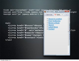<link rel="stylesheet" href="css/ jquery.mobile-1.0b3.css" />
      <script src="http://code.jquery.com/jquery-1.6.2.min.js"></script>
      <script src="js/ jquery.mobile-1.0b3.js"></script>



          <ul>
            <li><a         href="#hours">Hours & Location</a></li>
            <li><a         href="#textbooks">Find Textbooks</a></li>
            <li><a         href="#" rel="external">Renew a Book</a></li>
            <li><a         href="#search">Search</a></li>
            <li><a         href="#news">Latest News</a></li>
            <li><a         href="#contact">Contact</a></li>
          </ul>




Thursday, October 13, 11
 