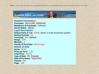 From:   http://www.ilsos.gov/GenealogyMWeb/PublicLandSalesNameServlet?purchaserNumber =0015699 Detailed Information: Purchaser:  MCCLURE, GREENUP Residence of Purchaser:  Unknown Social Status:  (Blank) Legal Description: Aliquot Parts or Lot:  N2SW  [North ½ of the Southwest quarter]  Section Number:  22 Township:  04N   [Bethel] Range:  03W Meridian:  4 County of Purchase:  McDonough Details of Sale: Acres:  80.00 Price per Acre:  1.25 Total Price:  100.00 Type of Sale:  FD  [Federal] Date of Purchase:  09/29/1835 Volume:  698 Page:  096   