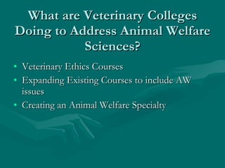 What are Veterinary Colleges Doing to Address Animal Welfare Sciences? Veterinary Ethics Courses Expanding Existing Courses to include AW issues Creating an Animal Welfare Specialty 