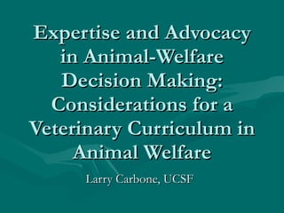 Expertise and Advocacy in Animal-Welfare Decision Making: Considerations for a Veterinary Curriculum in Animal Welfare Larry Carbone, UCSF 