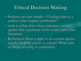 Ethical Decision Making Students can start simple—‘‘Causing harm to a sentient other requires justification’’  work to refine their values statement, testing it against their experience of the world and in class discussion.  Refinement: Does it apply to all sentient species equally? Is death a harm to animals? What sorts of things can serve as justification 