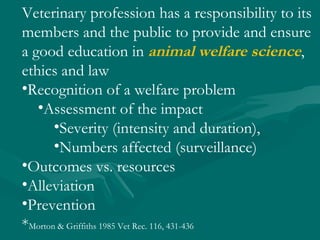 Veterinary profession has a responsibility to its members and the public to provide and ensure a good education in  animal welfare science , ethics and law  Recognition of a welfare problem Assessment of the impact Severity (intensity and duration), Numbers affected (surveillance) Outcomes vs. resources Alleviation Prevention * Morton & Griffiths 1985 Vet Rec. 116, 431-436 