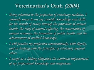 Veterinarian's Oath  (2004) Being admitted to the profession of veterinary medicine, I solemnly swear to use my scientific knowledge and skills for the benefit of society through the protection of animal health, the relief of animal suffering, the conservation of animal resources, the promotion of public health, and the advancement of medical knowledge.  I will practice my profession conscientiously, with dignity, and in keeping with the principles of veterinary medical ethics.  I accept as a lifelong obligation the continual improvement of my professional knowledge and competence. 