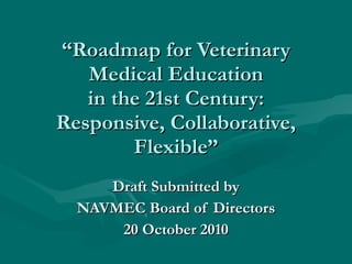 “ Roadmap for Veterinary Medical Education in the 21st Century: Responsive, Collaborative, Flexible” Draft Submitted by NAVMEC Board of Directors 20 October 2010 