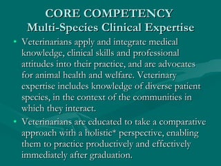 CORE COMPETENCY  Multi-Species Clinical Expertise Veterinarians apply and integrate medical knowledge, clinical skills and professional attitudes into their practice, and are advocates for animal health and welfare. Veterinary expertise includes knowledge of diverse patient species, in the context of the communities in which they interact. Veterinarians are educated to take a comparative approach with a holistic* perspective, enabling them to practice productively and effectively immediately after graduation. 