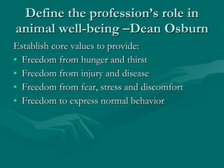 Define the profession’s role in animal well-being –Dean Osburn Establish core values to provide: Freedom from hunger and thirst Freedom from injury and disease Freedom from fear, stress and discomfort Freedom to express normal behavior 