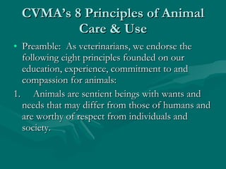 CVMA’s 8 Principles of Animal Care & Use Preamble:  As veterinarians, we endorse the following eight principles founded on our education, experience, commitment to and compassion for animals:  1.     Animals are sentient beings with wants and needs that may differ from those of humans and are worthy of respect from individuals and society.  