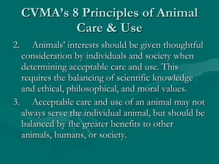 CVMA’s 8 Principles of Animal Care & Use 2.     Animals’ interests should be given thoughtful consideration by individuals and society when determining acceptable care and use. This requires the balancing of scientific knowledge and ethical, philosophical, and moral values. 3.     Acceptable care and use of an animal may not always serve the individual animal, but should be balanced by the greater benefits to other animals, humans, or society. 