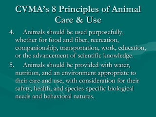 CVMA’s 8 Principles of Animal Care & Use 4.     Animals should be used purposefully, whether for food and fiber, recreation, companionship, transportation, work, education, or the advancement of scientific knowledge. 5.     Animals should be provided with water, nutrition, and an environment appropriate to their care and use, with consideration for their safety, health, and species-specific biological needs and behavioral natures. 