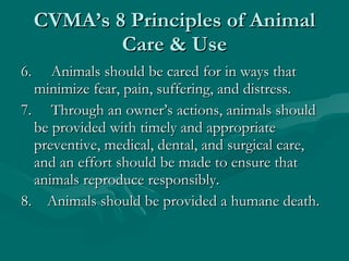 CVMA’s 8 Principles of Animal Care & Use 6.     Animals should be cared for in ways that minimize fear, pain, suffering, and distress. 7.     Through an owner’s actions, animals should be provided with timely and appropriate preventive, medical, dental, and surgical care, and an effort should be made to ensure that animals reproduce responsibly. 8.    Animals should be provided a humane death. 