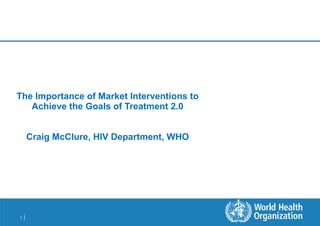 The Importance of Market Interventions to Achieve the Goals of Treatment 2.0 Craig McClure, HIV Department, WHO 
