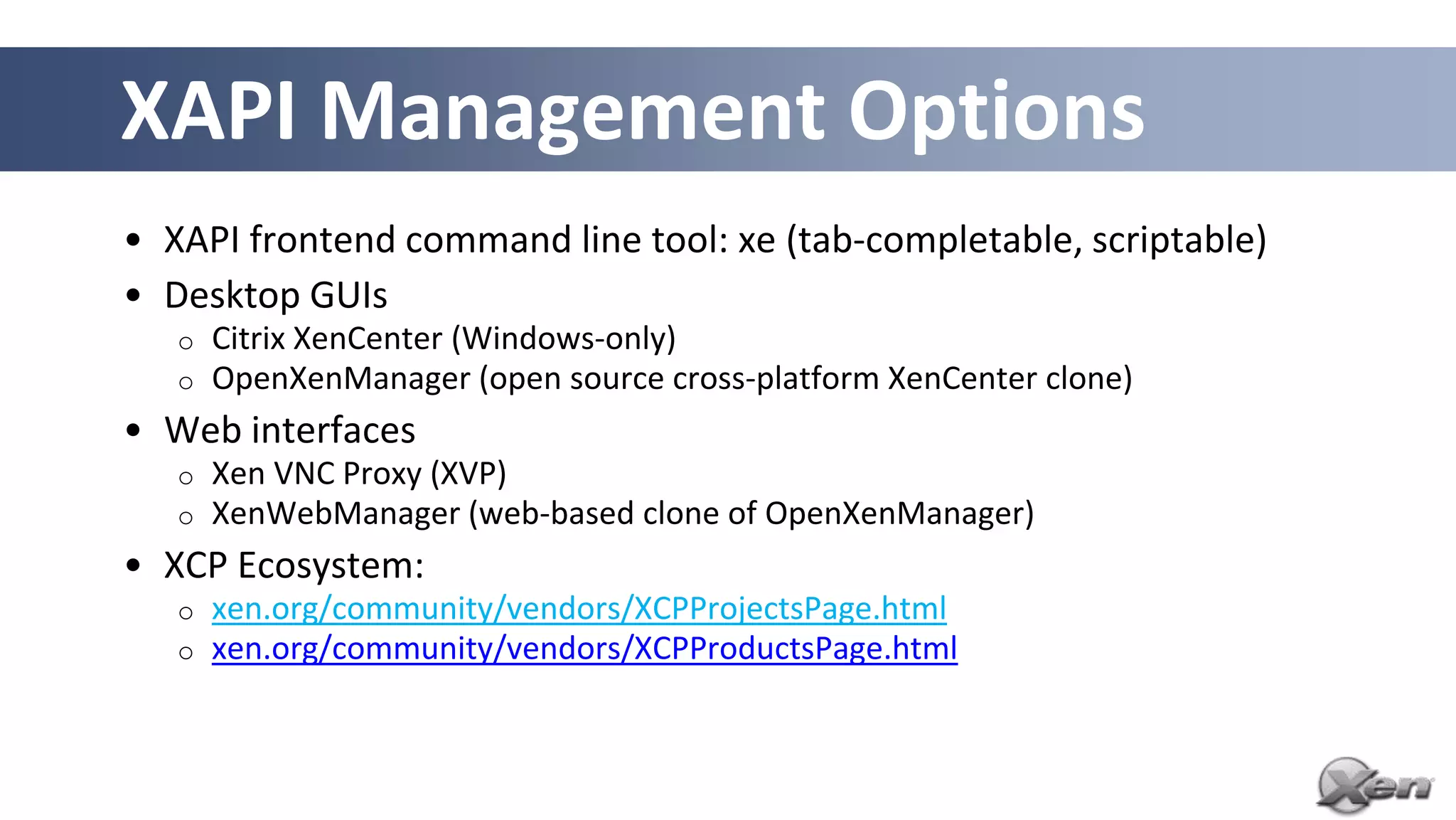 XAPI Management Options
• XAPI frontend command line tool: xe (tab-completable, scriptable)
• Desktop GUIs
   o   Citrix XenCenter (Windows-only)
   o   OpenXenManager (open source cross-platform XenCenter clone)
• Web interfaces
   o   Xen VNC Proxy (XVP)
   o   XenWebManager (web-based clone of OpenXenManager)
• XCP Ecosystem:
   o   xen.org/community/vendors/XCPProjectsPage.html
   o   xen.org/community/vendors/XCPProductsPage.html
 
