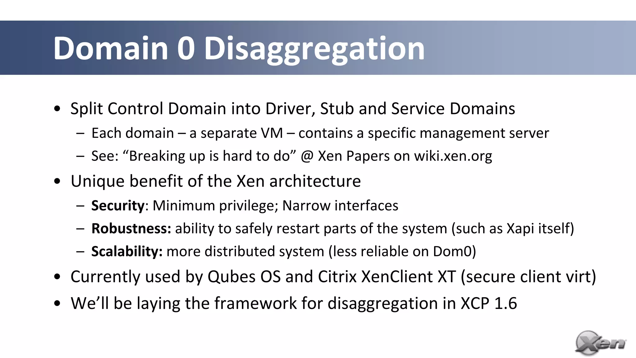 Domain 0 Disaggregation
• Split Control Domain into Driver, Stub and Service Domains
   – Each domain – a separate VM – contains a specific management server
   – See: “Breaking up is hard to do” @ Xen Papers on wiki.xen.org
• Unique benefit of the Xen architecture
   – Security: Minimum privilege; Narrow interfaces
   – Robustness: ability to safely restart parts of the system (such as Xapi itself)
   – Scalability: more distributed system (less reliable on Dom0)
• Currently used by Qubes OS and Citrix XenClient XT (secure client virt)
• We’ll be laying the framework for disaggregation in XCP 1.6
 