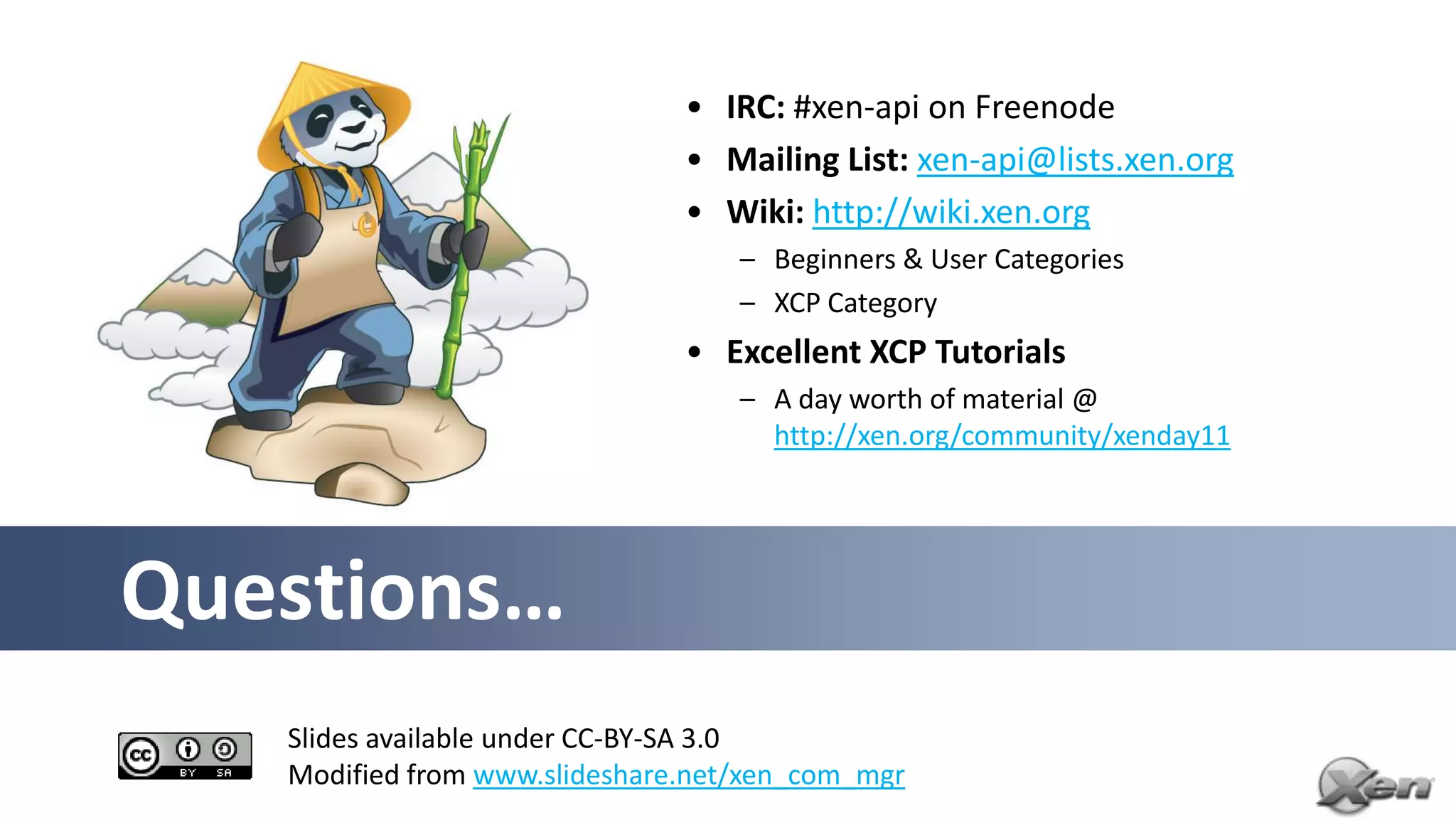 • IRC: #xen-api on Freenode
                               • Mailing List: xen-api@lists.xen.org
                               • Wiki: http://wiki.xen.org
                                   – Beginners & User Categories
                                   – XCP Category
                               • Excellent XCP Tutorials
                                   – A day worth of material @
                                     http://xen.org/community/xenday11




Questions…
   Slides available under CC-BY-SA 3.0
   Modified from www.slideshare.net/xen_com_mgr
 